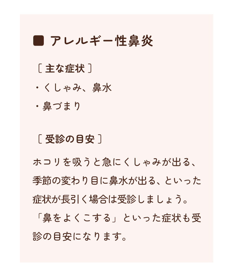 アレルギー性鼻炎　[主な症状]・くしゃみ、鼻水　・鼻づまり　[受診の目安]ホコリを吸うと急にくしゃみが出る、季節の変わり目に鼻水が出る、といった症状が長引く場合は受診しましょう。「鼻をよくこする」といった症状も受診の目安になります。